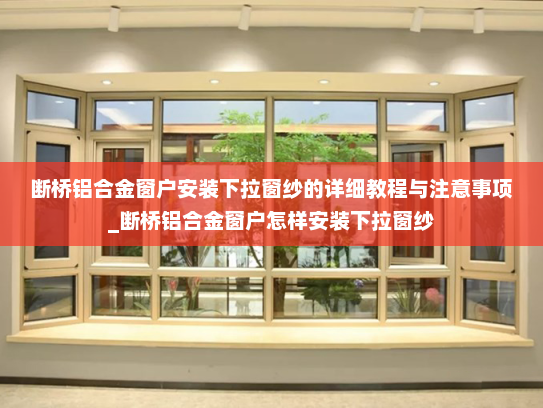 断桥铝合金窗户安装下拉窗纱的详细教程与注意事项_断桥铝合金窗户怎样安装下拉窗纱